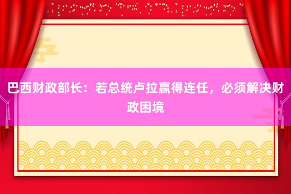 巴西财政部长：若总统卢拉赢得连任，必须解决财政困境