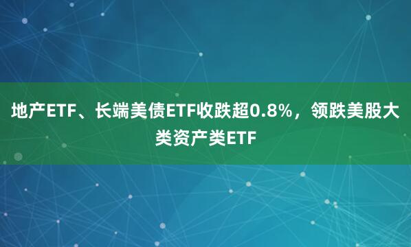 地产ETF、长端美债ETF收跌超0.8%，领跌美股大类资产类ETF
