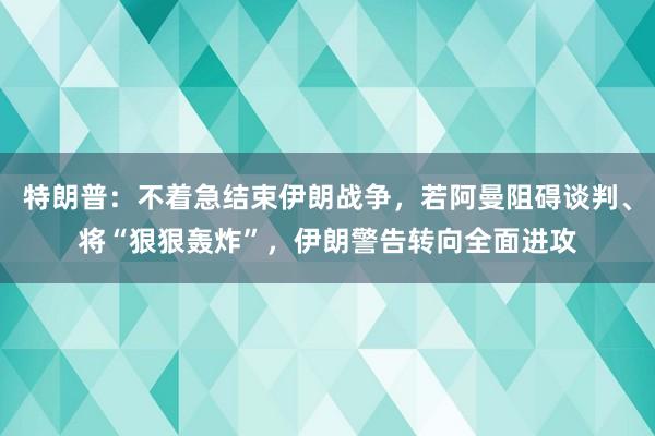 特朗普：不着急结束伊朗战争，若阿曼阻碍谈判、将“狠狠轰炸”，伊朗警告转向全面进攻