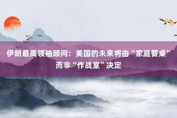伊朗最高领袖顾问：美国的未来将由“家庭餐桌”而非“作战室”决定