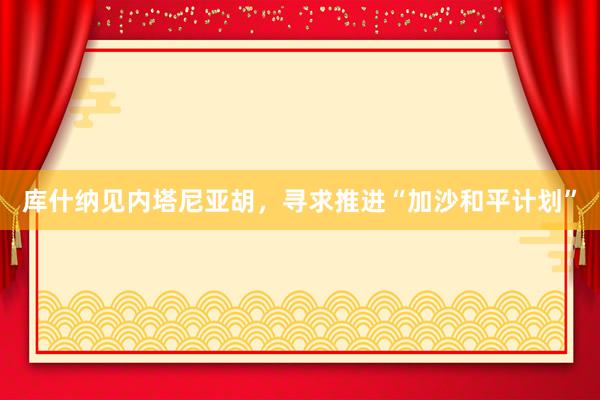 库什纳见内塔尼亚胡，寻求推进“加沙和平计划”