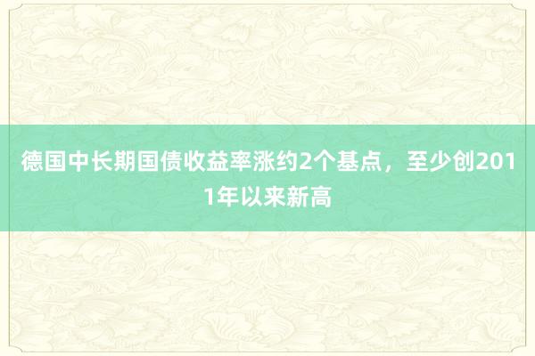 德国中长期国债收益率涨约2个基点，至少创2011年以来新高