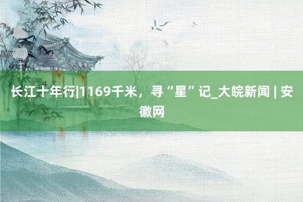 长江十年行|1169千米，寻“星”记_大皖新闻 | 安徽网