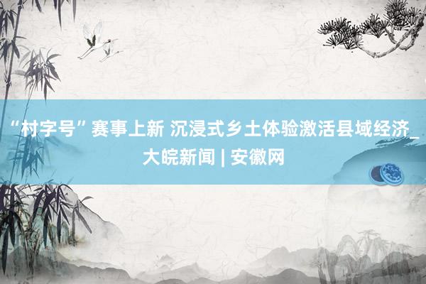 “村字号”赛事上新 沉浸式乡土体验激活县域经济_大皖新闻 | 安徽网