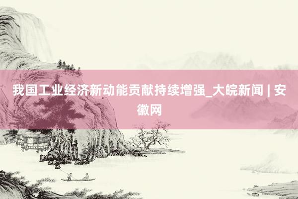 我国工业经济新动能贡献持续增强_大皖新闻 | 安徽网