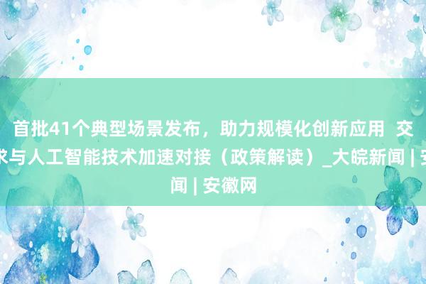 首批41个典型场景发布，助力规模化创新应用  交通需求与人工智能技术加速对接（政策解读）_大皖新闻 | 安徽网