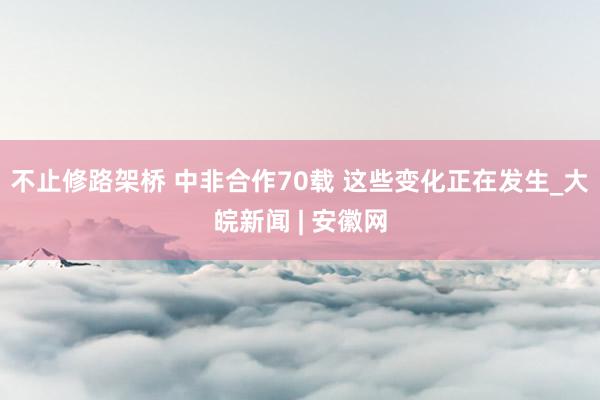 不止修路架桥 中非合作70载 这些变化正在发生_大皖新闻 | 安徽网
