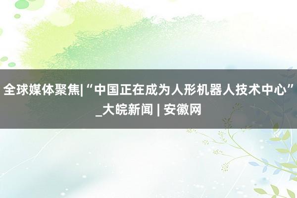 全球媒体聚焦|“中国正在成为人形机器人技术中心”_大皖新闻 | 安徽网