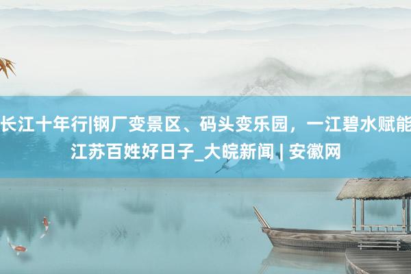 长江十年行|钢厂变景区、码头变乐园，一江碧水赋能江苏百姓好日子_大皖新闻 | 安徽网