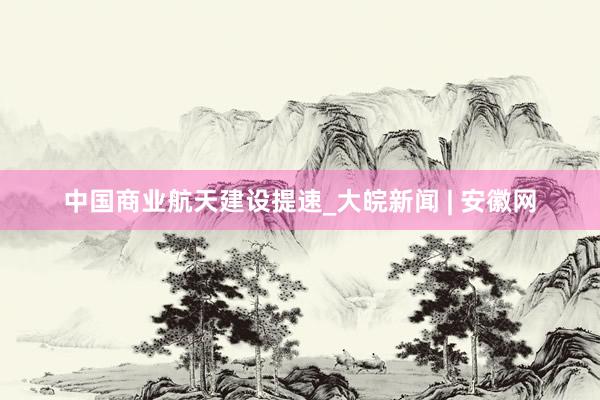 中国商业航天建设提速_大皖新闻 | 安徽网