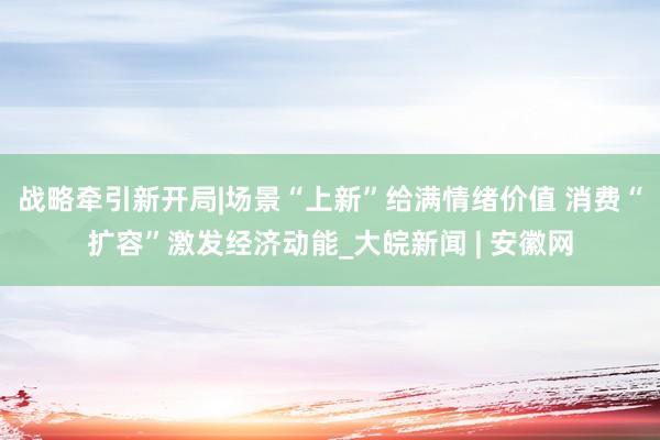 战略牵引新开局|场景“上新”给满情绪价值 消费“扩容”激发经济动能_大皖新闻 | 安徽网