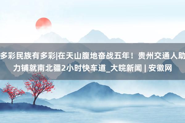 多彩民族有多彩|在天山腹地奋战五年！贵州交通人助力铺就南北疆2小时快车道_大皖新闻 | 安徽网