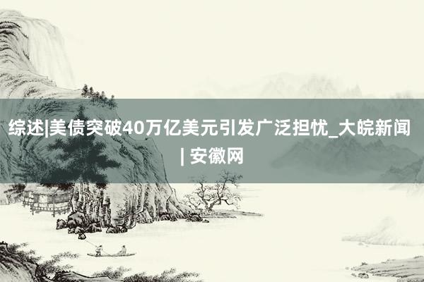综述|美债突破40万亿美元引发广泛担忧_大皖新闻 | 安徽网