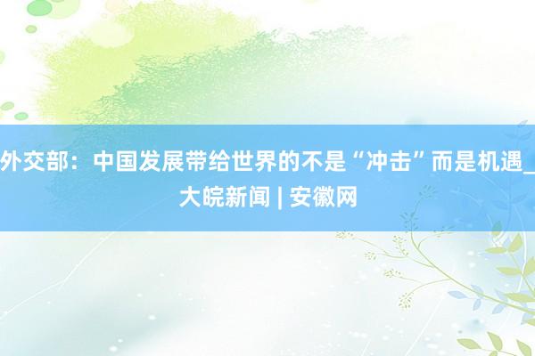 外交部：中国发展带给世界的不是“冲击”而是机遇_大皖新闻 | 安徽网