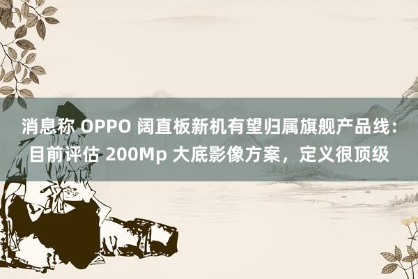 消息称 OPPO 阔直板新机有望归属旗舰产品线：目前评估 200Mp 大底影像方案，定义很顶级