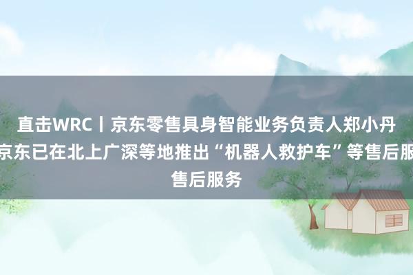 直击WRC丨京东零售具身智能业务负责人郑小丹：京东已在北上广深等地推出“机器人救护车”等售后服务