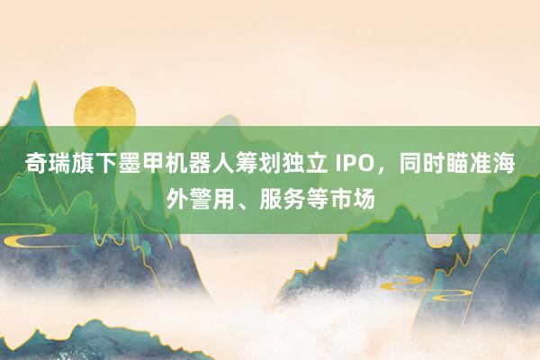 奇瑞旗下墨甲机器人筹划独立 IPO，同时瞄准海外警用、服务等市场