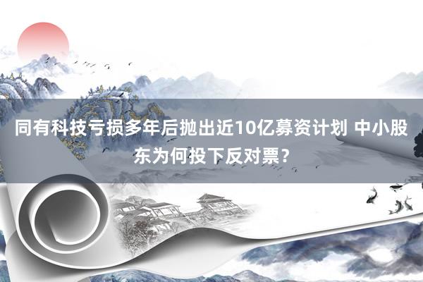 同有科技亏损多年后抛出近10亿募资计划 中小股东为何投下反对票？