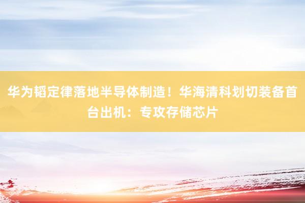 华为韬定律落地半导体制造！华海清科划切装备首台出机：专攻存储芯片