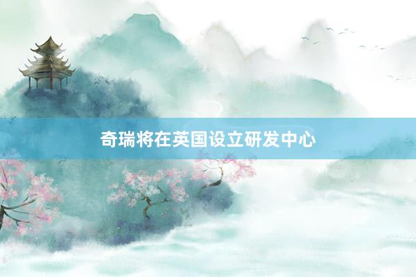 奇瑞将在英国设立研发中心