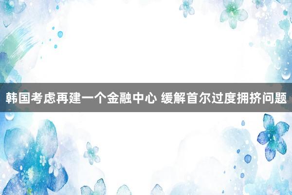韩国考虑再建一个金融中心 缓解首尔过度拥挤问题