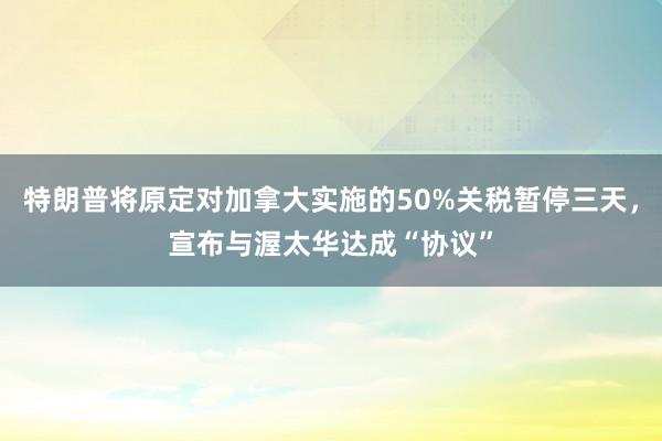 特朗普将原定对加拿大实施的50%关税暂停三天，宣布与渥太华达成“协议”