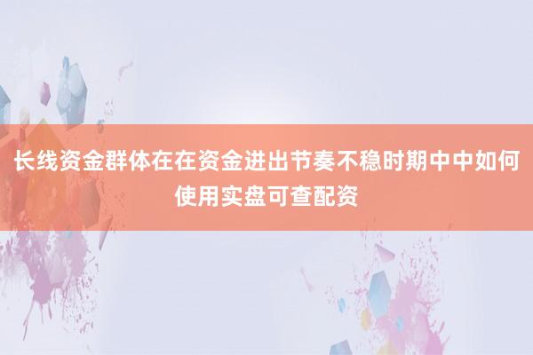 长线资金群体在在资金进出节奏不稳时期中中如何使用实盘可查配资