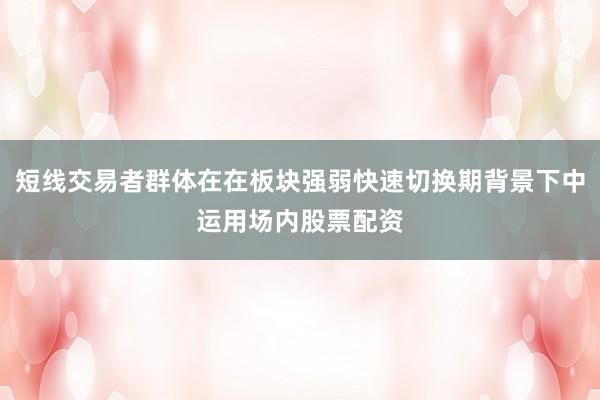 短线交易者群体在在板块强弱快速切换期背景下中运用场内股票配资