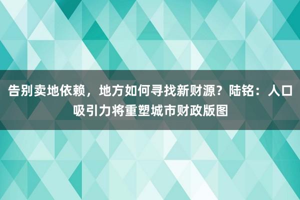 告别卖地依赖，地方如何寻找新财源？陆铭：人口吸引力将重塑城市财政版图
