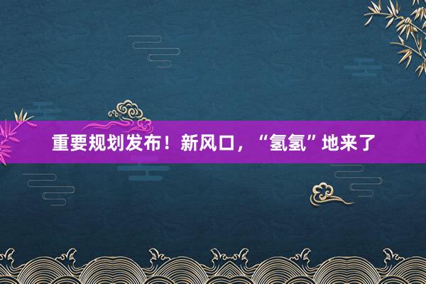 重要规划发布！新风口，“氢氢”地来了