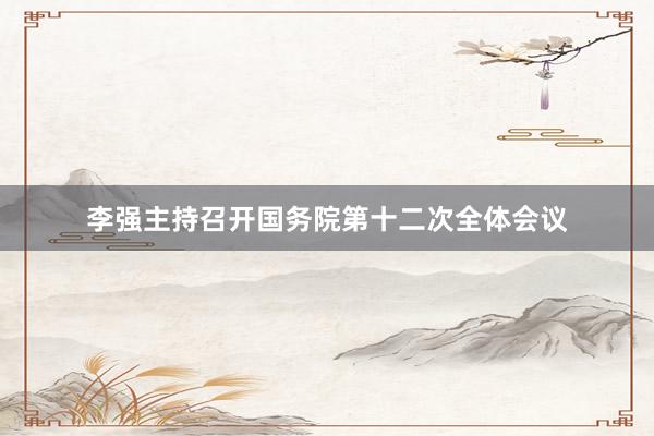 李强主持召开国务院第十二次全体会议
