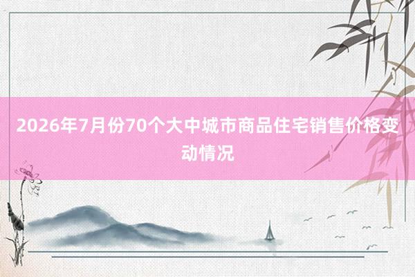 2026年7月份70个大中城市商品住宅销售价格变动情况