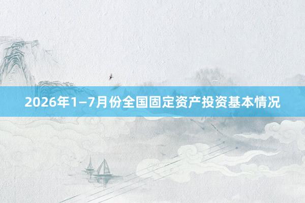 2026年1—7月份全国固定资产投资基本情况