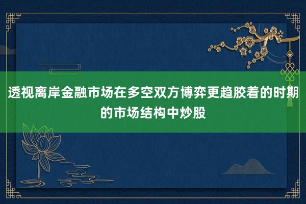 透视离岸金融市场在多空双方博弈更趋胶着的时期的市场结构中炒股