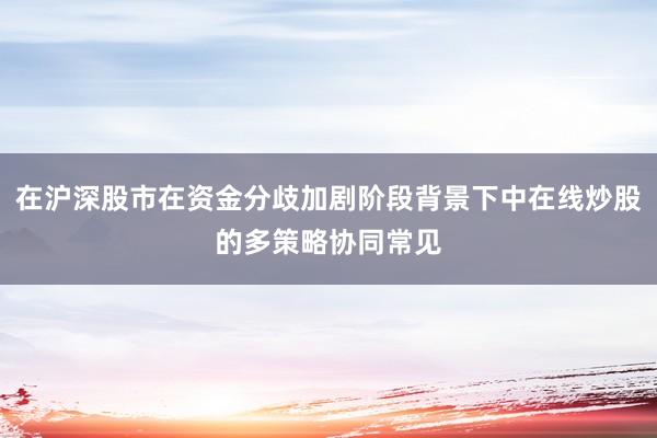 在沪深股市在资金分歧加剧阶段背景下中在线炒股的多策略协同常见