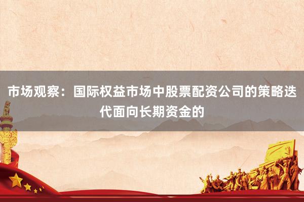 市场观察：国际权益市场中股票配资公司的策略迭代面向长期资金的