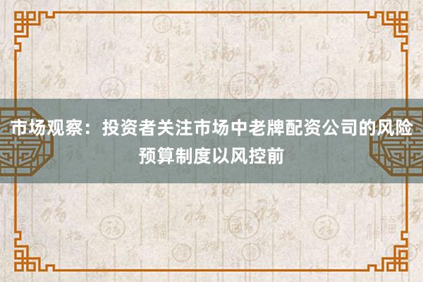 市场观察：投资者关注市场中老牌配资公司的风险预算制度以风控前