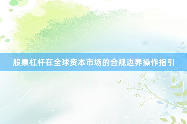 股票杠杆在全球资本市场的合规边界操作指引