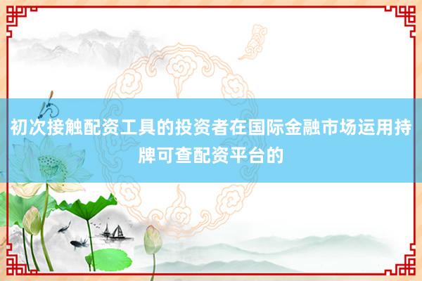 初次接触配资工具的投资者在国际金融市场运用持牌可查配资平台的