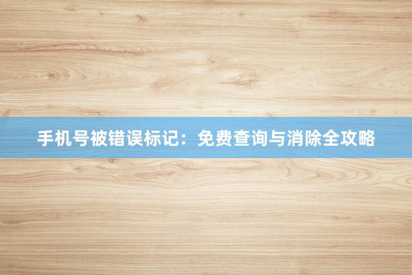 手机号被错误标记：免费查询与消除全攻略