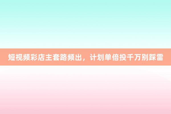 短视频彩店主套路频出，计划单倍投千万别踩雷