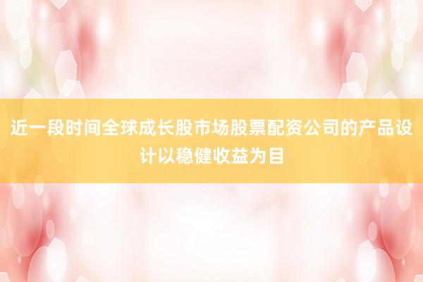 近一段时间全球成长股市场股票配资公司的产品设计以稳健收益为目