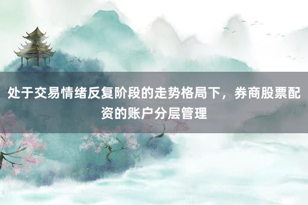 处于交易情绪反复阶段的走势格局下，券商股票配资的账户分层管理
