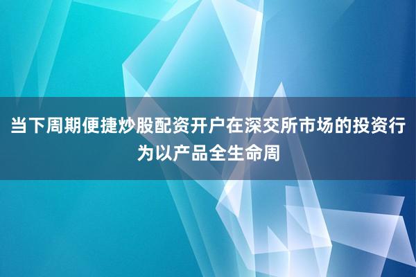 当下周期便捷炒股配资开户在深交所市场的投资行为以产品全生命周