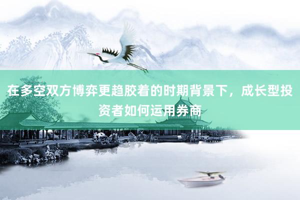 在多空双方博弈更趋胶着的时期背景下，成长型投资者如何运用券商