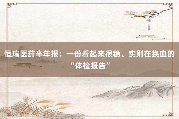 恒瑞医药半年报：一份看起来很稳、实则在换血的“体检报告”