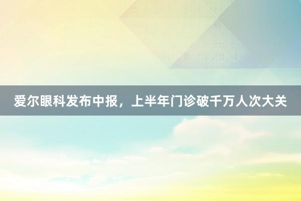 爱尔眼科发布中报，上半年门诊破千万人次大关
