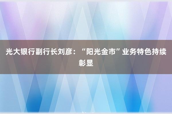 光大银行副行长刘彦：“阳光金市”业务特色持续彰显