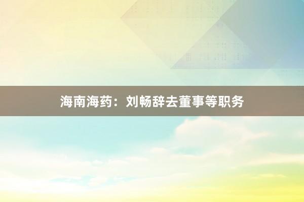 海南海药：刘畅辞去董事等职务