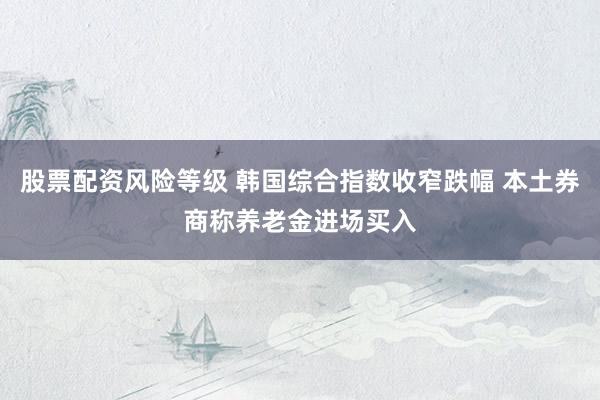 股票配资风险等级 韩国综合指数收窄跌幅 本土券商称养老金进场买入